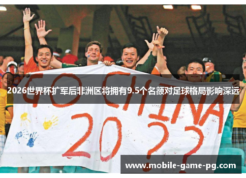 2026世界杯扩军后非洲区将拥有9.5个名额对足球格局影响深远