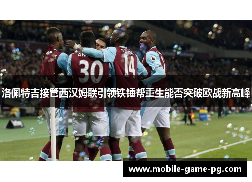 洛佩特吉接管西汉姆联引领铁锤帮重生能否突破欧战新高峰 洛佩特吉接管西汉姆联引领铁锤帮重生能否突破欧战新高峰