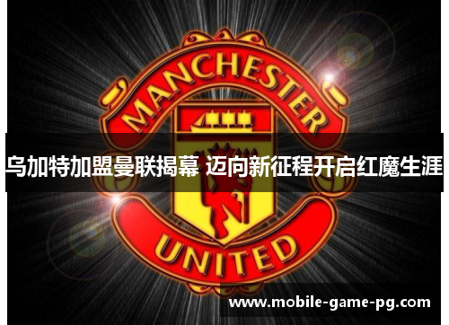 乌加特加盟曼联揭幕 迈向新征程开启红魔生涯